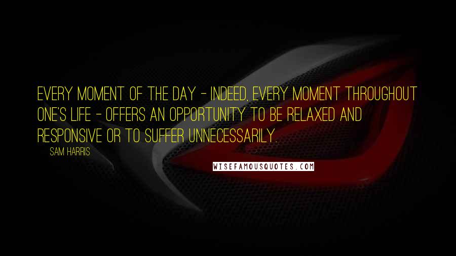 Sam Harris Quotes: Every moment of the day - indeed, every moment throughout one's life - offers an opportunity to be relaxed and responsive or to suffer unnecessarily.