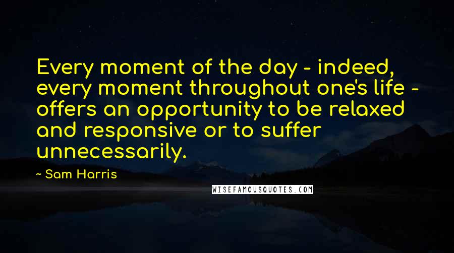 Sam Harris Quotes: Every moment of the day - indeed, every moment throughout one's life - offers an opportunity to be relaxed and responsive or to suffer unnecessarily.