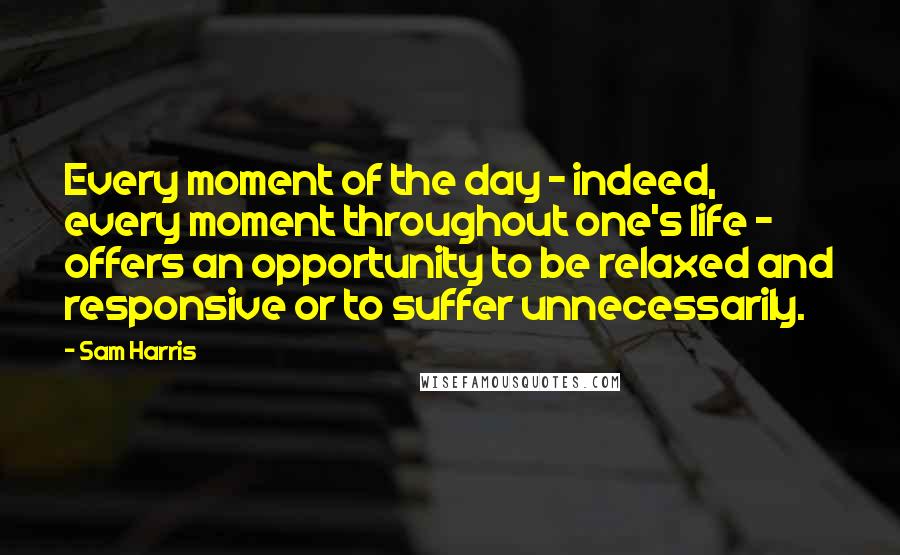 Sam Harris Quotes: Every moment of the day - indeed, every moment throughout one's life - offers an opportunity to be relaxed and responsive or to suffer unnecessarily.