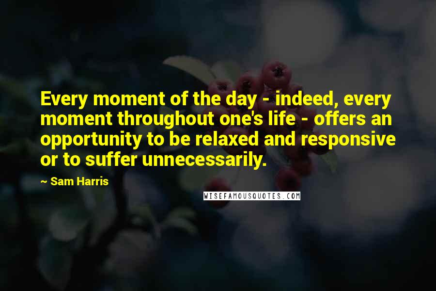 Sam Harris Quotes: Every moment of the day - indeed, every moment throughout one's life - offers an opportunity to be relaxed and responsive or to suffer unnecessarily.