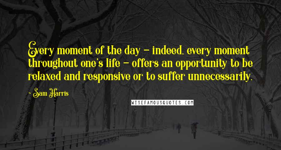 Sam Harris Quotes: Every moment of the day - indeed, every moment throughout one's life - offers an opportunity to be relaxed and responsive or to suffer unnecessarily.