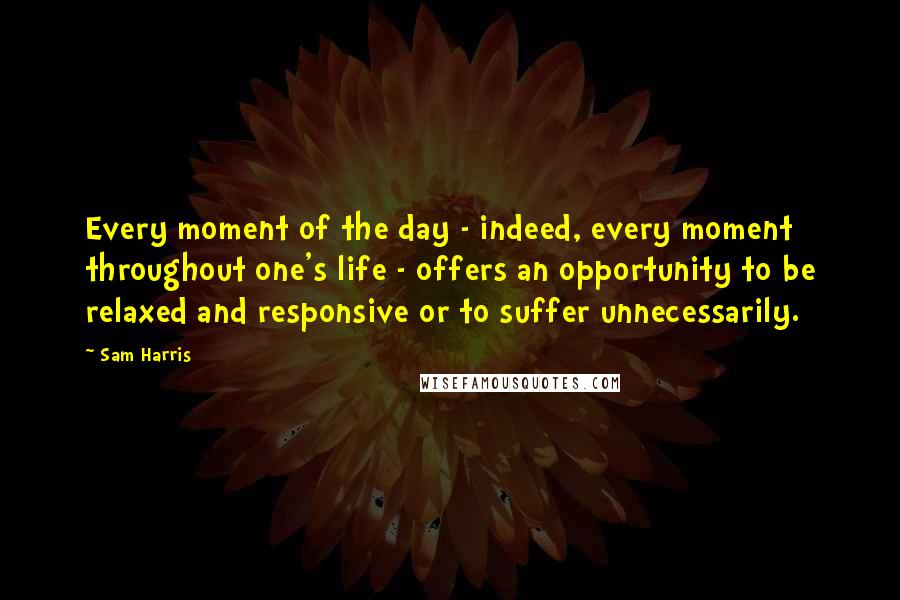 Sam Harris Quotes: Every moment of the day - indeed, every moment throughout one's life - offers an opportunity to be relaxed and responsive or to suffer unnecessarily.