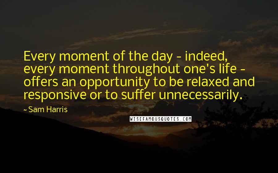 Sam Harris Quotes: Every moment of the day - indeed, every moment throughout one's life - offers an opportunity to be relaxed and responsive or to suffer unnecessarily.