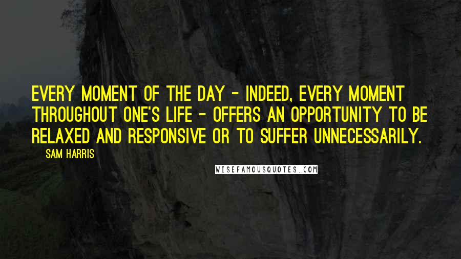 Sam Harris Quotes: Every moment of the day - indeed, every moment throughout one's life - offers an opportunity to be relaxed and responsive or to suffer unnecessarily.