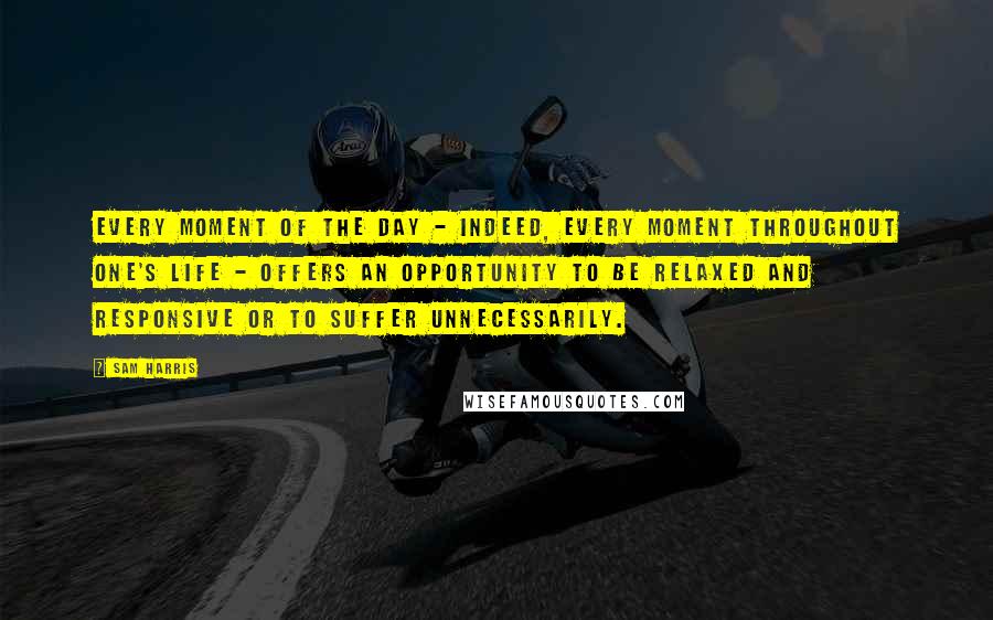 Sam Harris Quotes: Every moment of the day - indeed, every moment throughout one's life - offers an opportunity to be relaxed and responsive or to suffer unnecessarily.