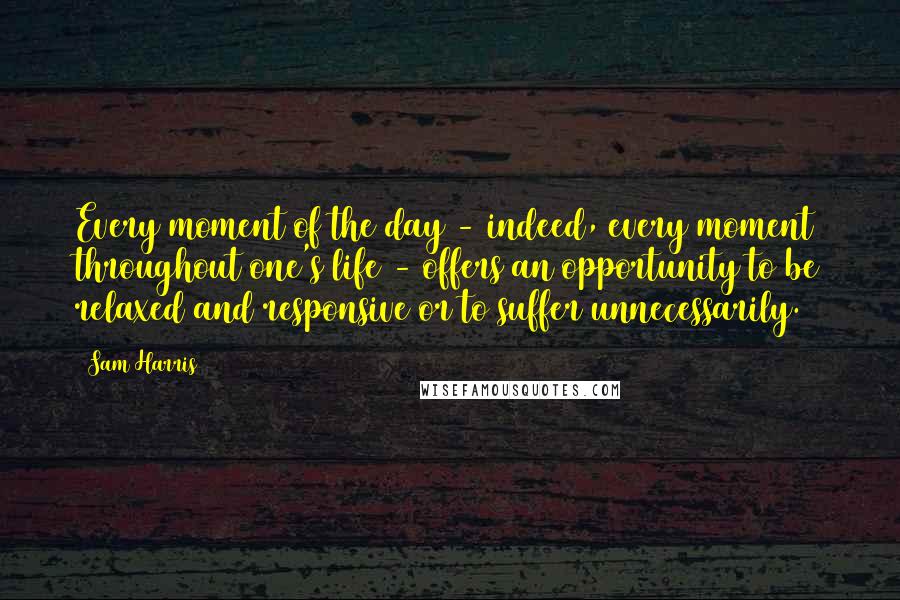 Sam Harris Quotes: Every moment of the day - indeed, every moment throughout one's life - offers an opportunity to be relaxed and responsive or to suffer unnecessarily.