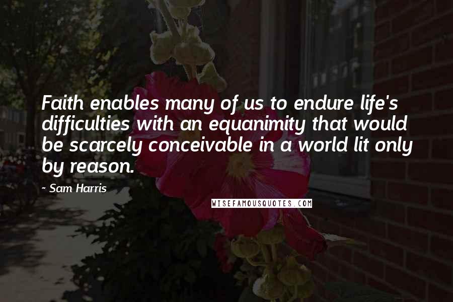 Sam Harris Quotes: Faith enables many of us to endure life's difficulties with an equanimity that would be scarcely conceivable in a world lit only by reason.