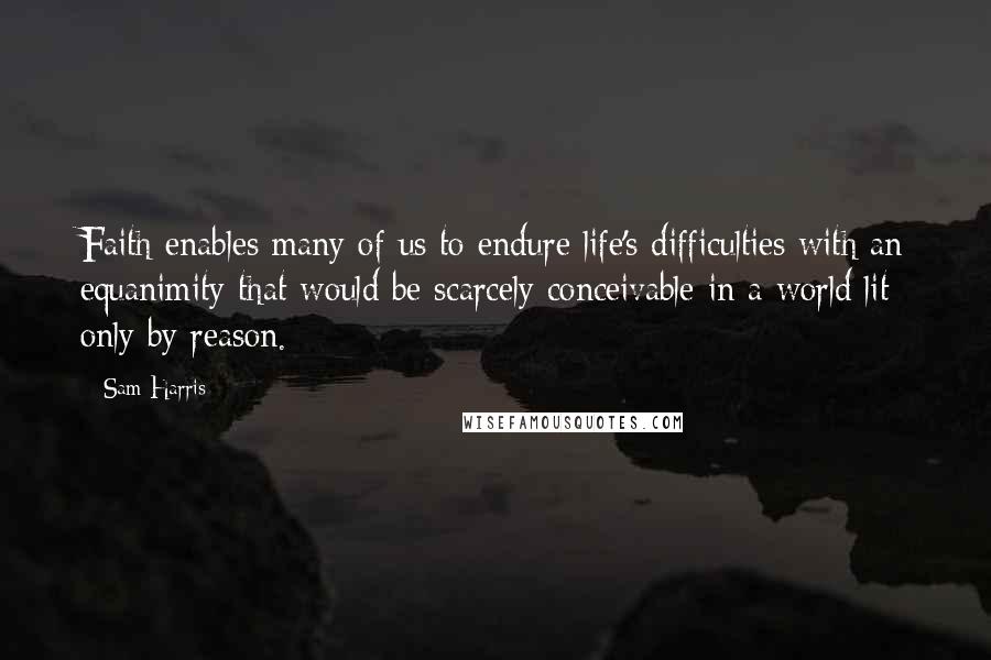 Sam Harris Quotes: Faith enables many of us to endure life's difficulties with an equanimity that would be scarcely conceivable in a world lit only by reason.