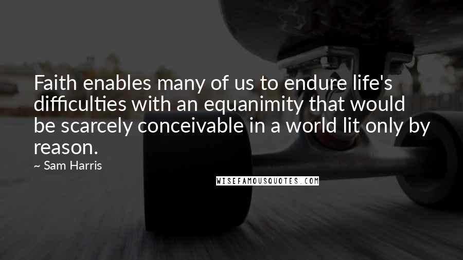 Sam Harris Quotes: Faith enables many of us to endure life's difficulties with an equanimity that would be scarcely conceivable in a world lit only by reason.