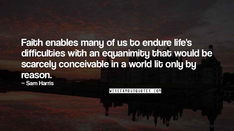 Sam Harris Quotes: Faith enables many of us to endure life's difficulties with an equanimity that would be scarcely conceivable in a world lit only by reason.