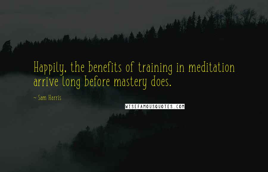 Sam Harris Quotes: Happily, the benefits of training in meditation arrive long before mastery does.