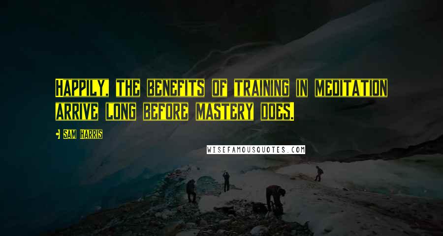 Sam Harris Quotes: Happily, the benefits of training in meditation arrive long before mastery does.