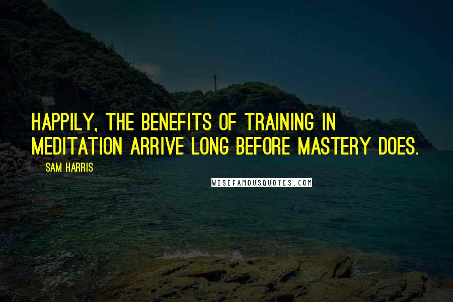 Sam Harris Quotes: Happily, the benefits of training in meditation arrive long before mastery does.