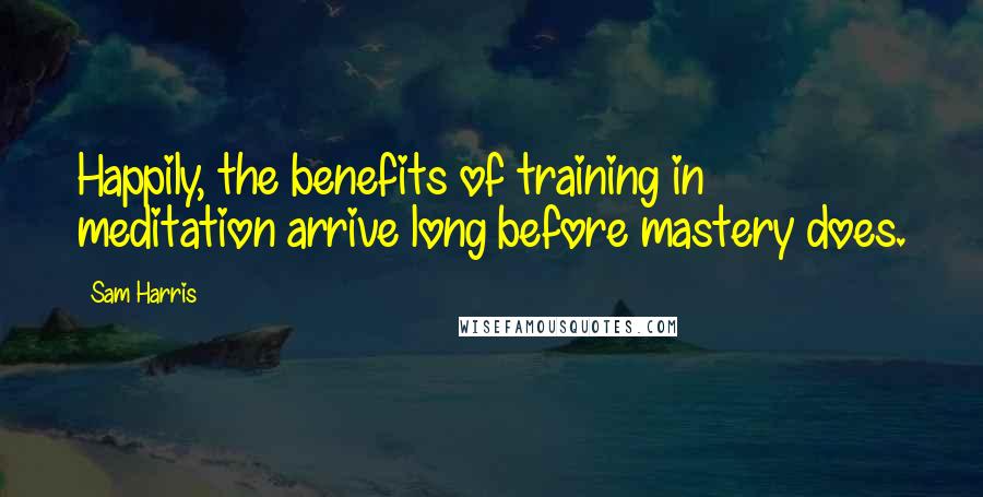 Sam Harris Quotes: Happily, the benefits of training in meditation arrive long before mastery does.
