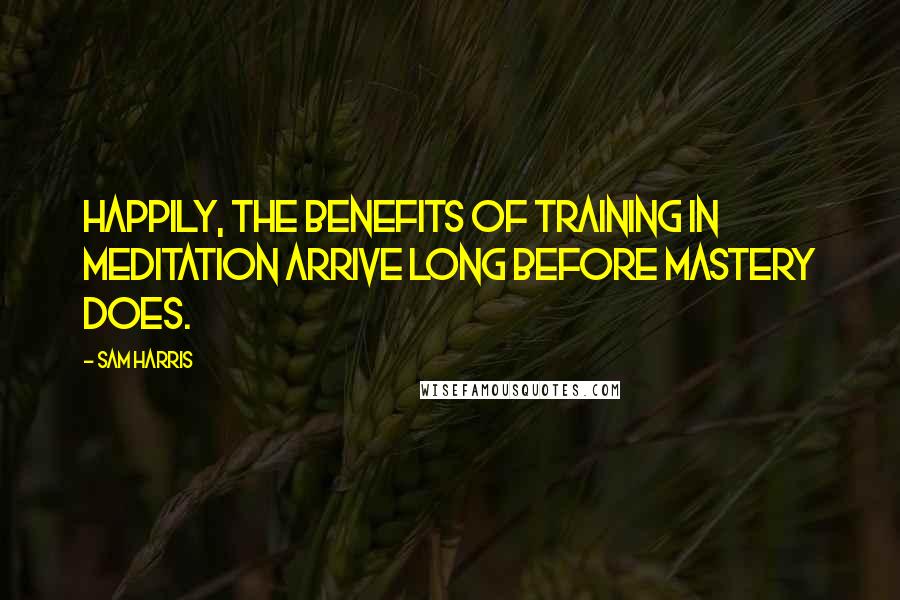 Sam Harris Quotes: Happily, the benefits of training in meditation arrive long before mastery does.