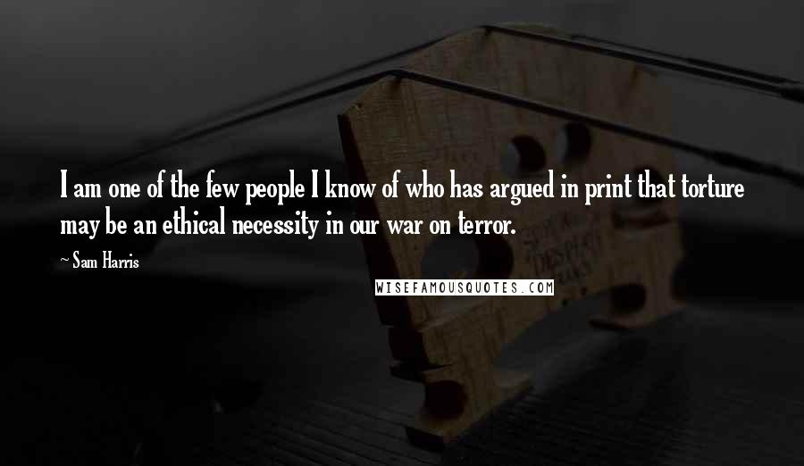 Sam Harris Quotes: I am one of the few people I know of who has argued in print that torture may be an ethical necessity in our war on terror.