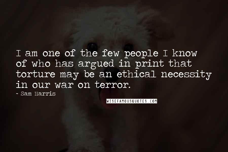 Sam Harris Quotes: I am one of the few people I know of who has argued in print that torture may be an ethical necessity in our war on terror.