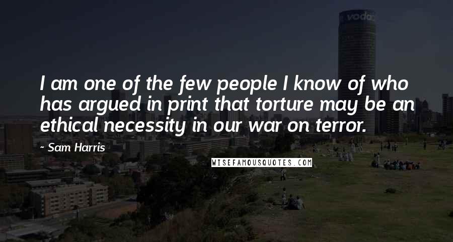 Sam Harris Quotes: I am one of the few people I know of who has argued in print that torture may be an ethical necessity in our war on terror.