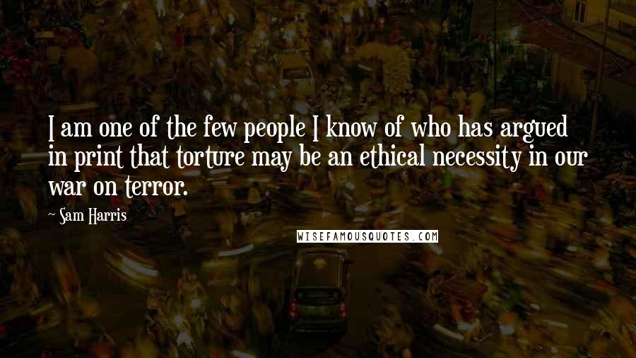 Sam Harris Quotes: I am one of the few people I know of who has argued in print that torture may be an ethical necessity in our war on terror.