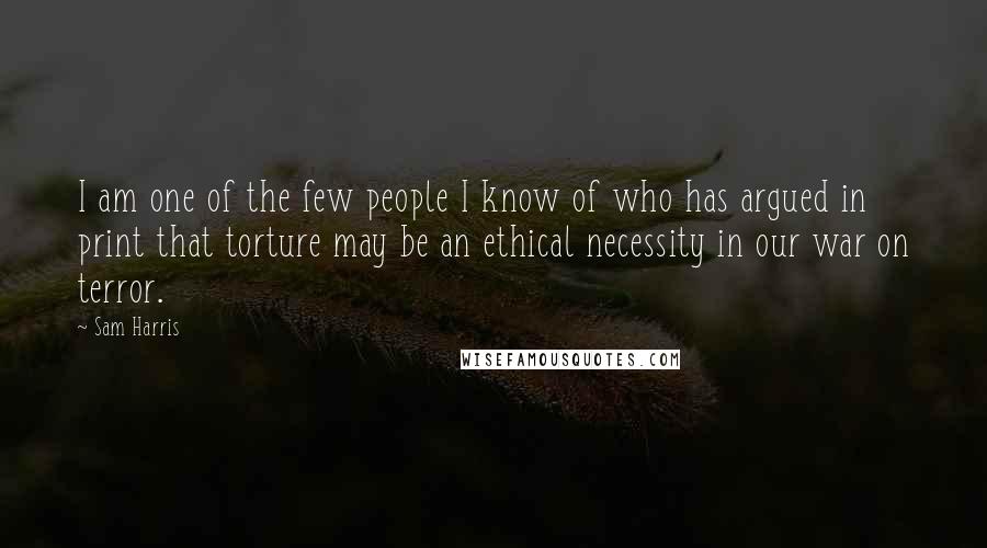 Sam Harris Quotes: I am one of the few people I know of who has argued in print that torture may be an ethical necessity in our war on terror.