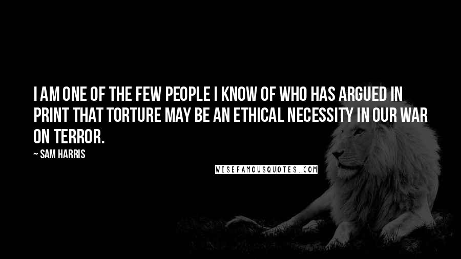 Sam Harris Quotes: I am one of the few people I know of who has argued in print that torture may be an ethical necessity in our war on terror.