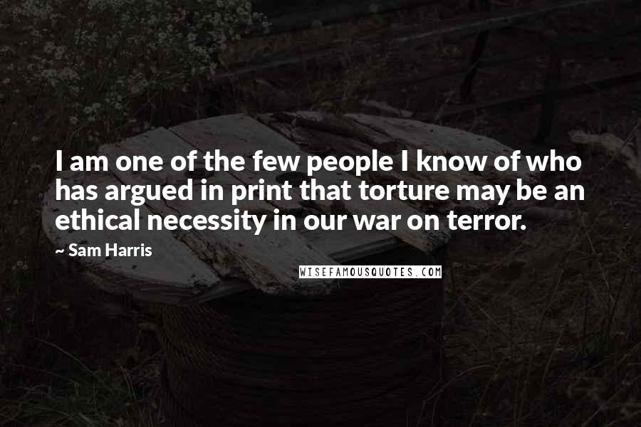 Sam Harris Quotes: I am one of the few people I know of who has argued in print that torture may be an ethical necessity in our war on terror.