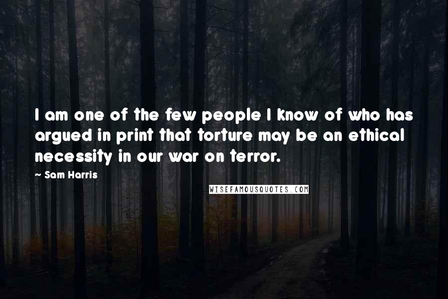 Sam Harris Quotes: I am one of the few people I know of who has argued in print that torture may be an ethical necessity in our war on terror.