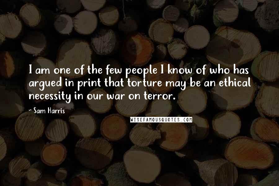 Sam Harris Quotes: I am one of the few people I know of who has argued in print that torture may be an ethical necessity in our war on terror.