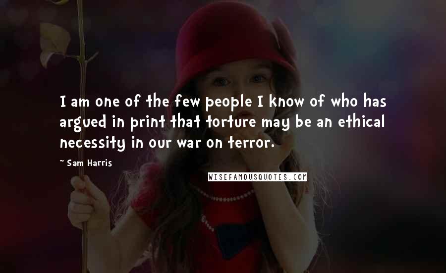 Sam Harris Quotes: I am one of the few people I know of who has argued in print that torture may be an ethical necessity in our war on terror.