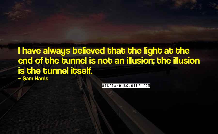Sam Harris Quotes: I have always believed that the light at the end of the tunnel is not an illusion; the illusion is the tunnel itself.