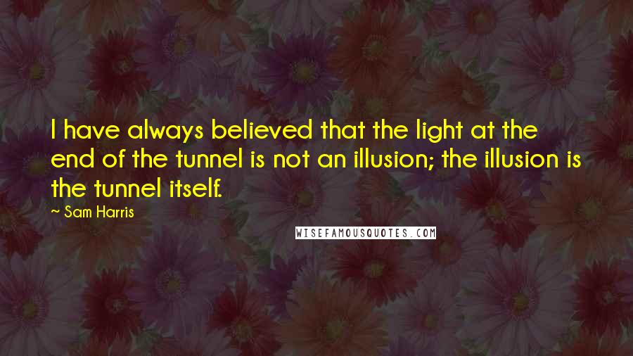 Sam Harris Quotes: I have always believed that the light at the end of the tunnel is not an illusion; the illusion is the tunnel itself.