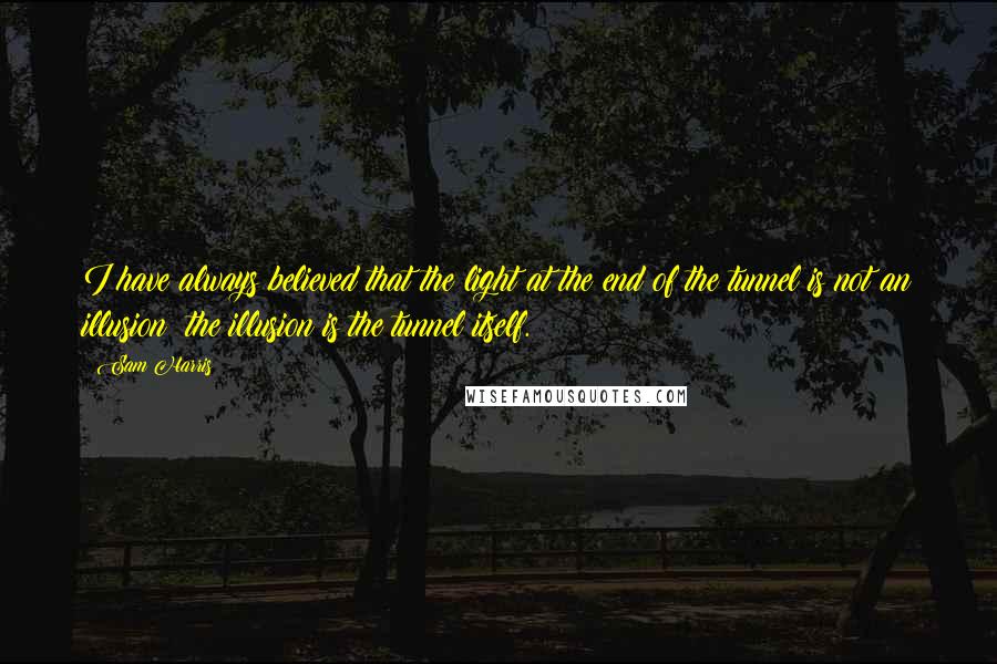 Sam Harris Quotes: I have always believed that the light at the end of the tunnel is not an illusion; the illusion is the tunnel itself.