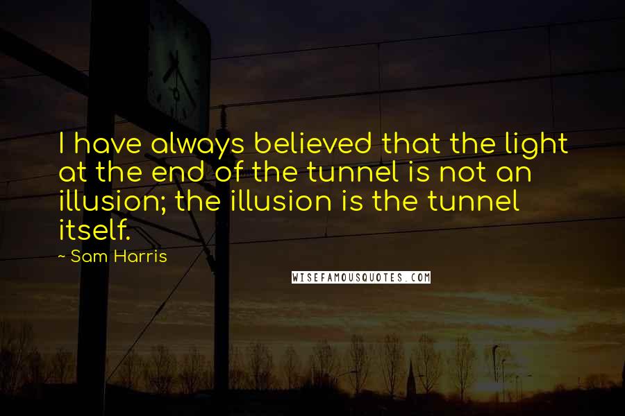 Sam Harris Quotes: I have always believed that the light at the end of the tunnel is not an illusion; the illusion is the tunnel itself.