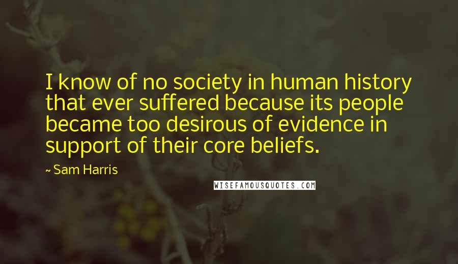 Sam Harris Quotes: I know of no society in human history that ever suffered because its people became too desirous of evidence in support of their core beliefs.