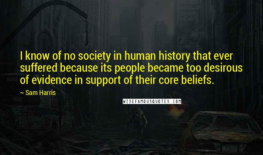 Sam Harris Quotes: I know of no society in human history that ever suffered because its people became too desirous of evidence in support of their core beliefs.