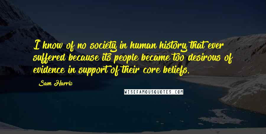 Sam Harris Quotes: I know of no society in human history that ever suffered because its people became too desirous of evidence in support of their core beliefs.