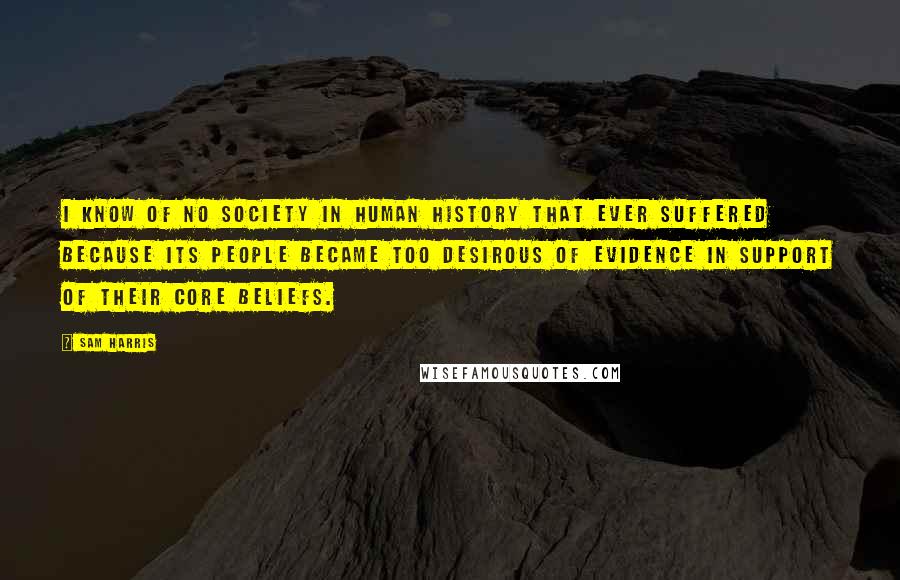 Sam Harris Quotes: I know of no society in human history that ever suffered because its people became too desirous of evidence in support of their core beliefs.