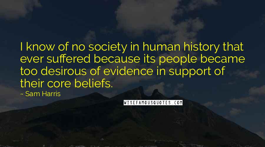 Sam Harris Quotes: I know of no society in human history that ever suffered because its people became too desirous of evidence in support of their core beliefs.