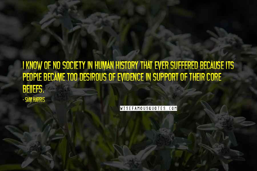 Sam Harris Quotes: I know of no society in human history that ever suffered because its people became too desirous of evidence in support of their core beliefs.