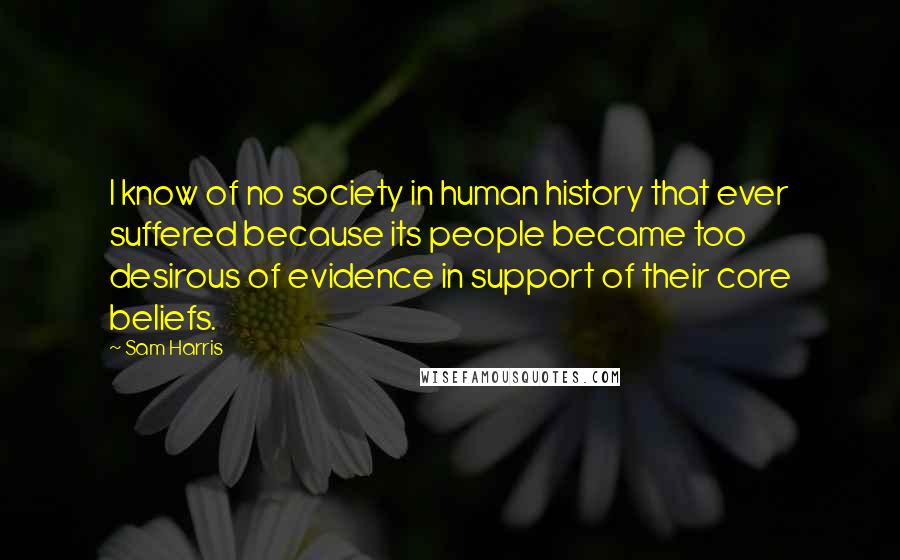 Sam Harris Quotes: I know of no society in human history that ever suffered because its people became too desirous of evidence in support of their core beliefs.