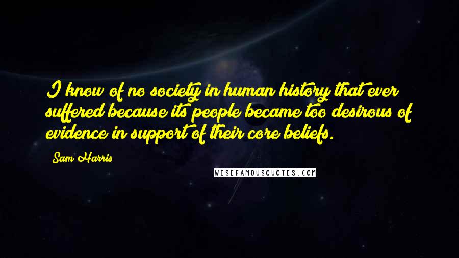 Sam Harris Quotes: I know of no society in human history that ever suffered because its people became too desirous of evidence in support of their core beliefs.