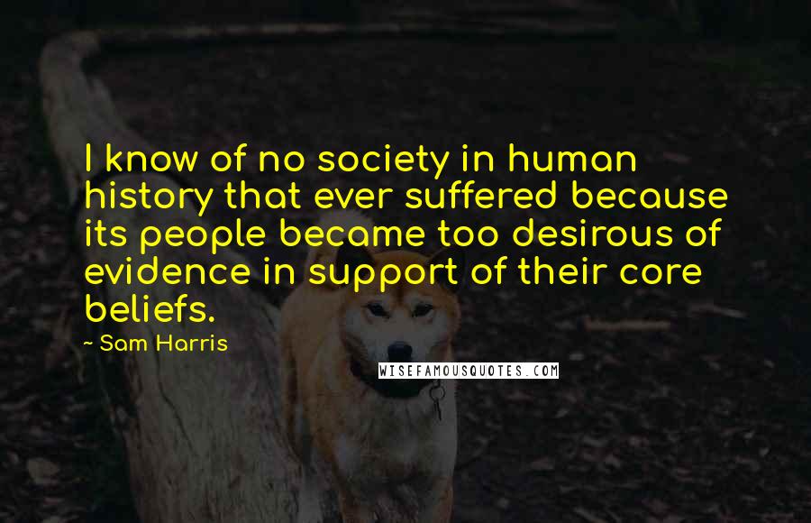 Sam Harris Quotes: I know of no society in human history that ever suffered because its people became too desirous of evidence in support of their core beliefs.