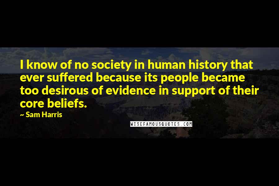 Sam Harris Quotes: I know of no society in human history that ever suffered because its people became too desirous of evidence in support of their core beliefs.