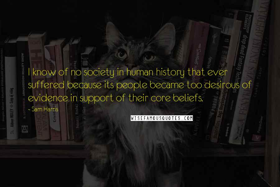 Sam Harris Quotes: I know of no society in human history that ever suffered because its people became too desirous of evidence in support of their core beliefs.