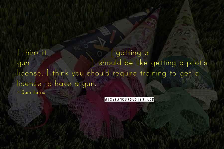 Sam Harris Quotes: I think it [getting a gun] should be like getting a pilot's license. I think you should require training to get a license to have a gun.