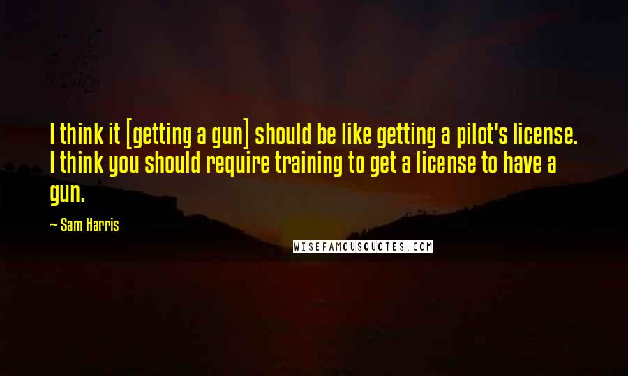 Sam Harris Quotes: I think it [getting a gun] should be like getting a pilot's license. I think you should require training to get a license to have a gun.