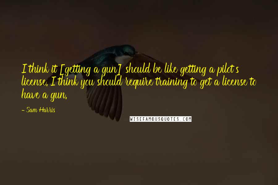 Sam Harris Quotes: I think it [getting a gun] should be like getting a pilot's license. I think you should require training to get a license to have a gun.