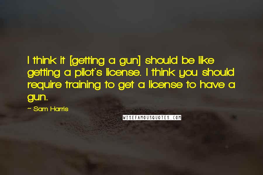 Sam Harris Quotes: I think it [getting a gun] should be like getting a pilot's license. I think you should require training to get a license to have a gun.