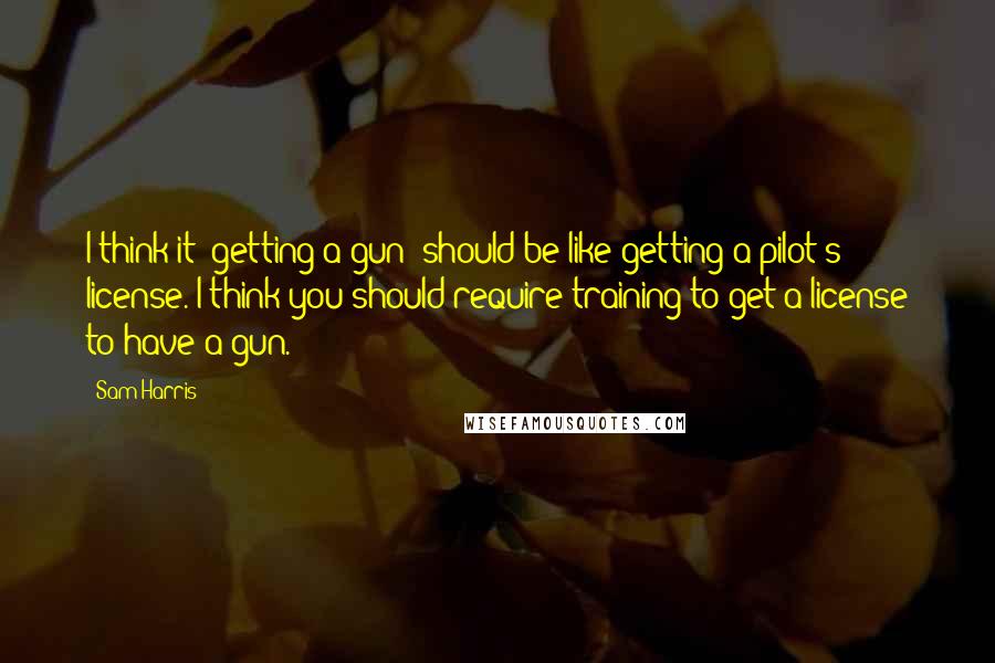 Sam Harris Quotes: I think it [getting a gun] should be like getting a pilot's license. I think you should require training to get a license to have a gun.