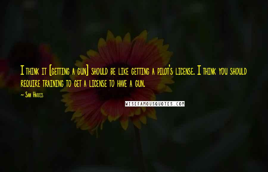 Sam Harris Quotes: I think it [getting a gun] should be like getting a pilot's license. I think you should require training to get a license to have a gun.